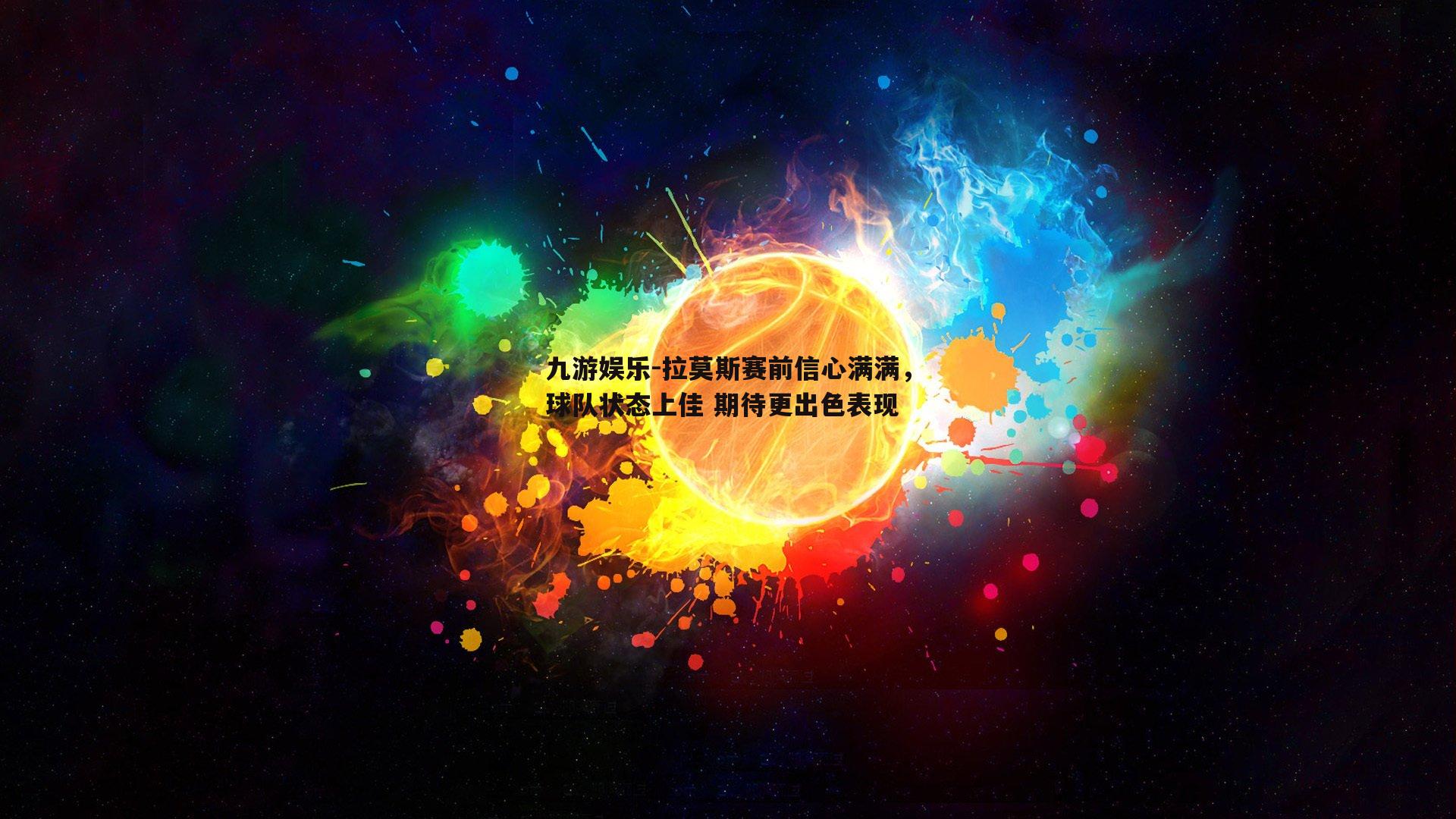 拉莫斯赛前信心满满，球队状态上佳 期待更出色表现
